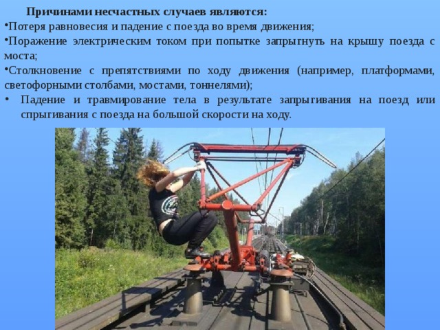 Причинами несчастных случаев являются: Потеря равновесия и падение с поезда во время движения; Поражение электрическим током при попытке запрыгнуть на крышу поезда с моста; Столкновение с препятствиями по ходу движения (например, платформами, светофорными столбами, мостами, тоннелями); Падение и травмирование тела в результате запрыгивания на поезд или спрыгивания с поезда на большой скорости на ходу. 