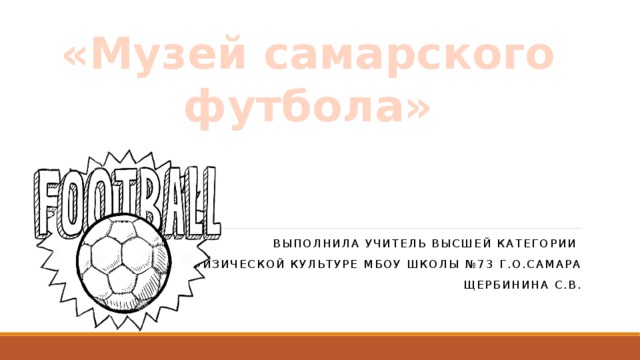 Презентация на тему  «Музей самарского футбола» Выполнила учитель высшей категории по физической культуре МБОУ Школы №73 г.о.Самара Щербинина С.В. 