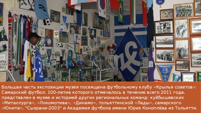 Большая часть экспозиции музея посвящена футбольному клубу «Крылья советов». Самарский футбол, 100-летие которого отмечалось в течение всего 2011 года, представлен в музее и историей других региональных команд: куйбышевских «Металлурга», «Локомотива», «Динамо», тольяттинской «Лады», самарского «Юнита», 