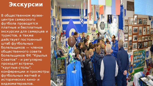 Экскурсии В общественном музее-центре самарского футбола проводятся платные и бесплатные экскурсии для самарцев и туристов, а также действует постоянный штаб футбольных болельщиков — членов общественного совета болельщиков ФК 