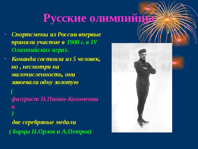 Русские олимпийцы Спортсмены из России впервые приняли участие в  1908 г. в IV Олимпийских играх.  Команда состояла из 5 человек, но , несмотря на малочисленность, они завоевали одну золотую  ( фигурист Н.Панин-Коломенкин )   две серебряные медали  ( борцы Н.Орлов и А.Петров) 