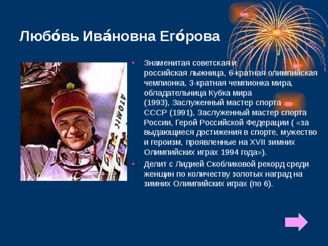 Любо́вь Ива́новна Его́рова Знаменитая советская и российская лыжница, 6-кратная олимпийская чемпионка, 3-кратная чемпионка мира, обладательница Кубка мира (1993), Заслуженный мастер спорта СССР (1991), Заслуженный мастер спорта России, Герой Российской Федерации ( «за выдающиеся достижения в спорте, мужество и героизм, проявленные на XVII зимних Олимпийских играх 1994 года»). Делит с Лидией Скобликовой рекорд среди женщин по количеству золотых наград на зимних Олимпийских играх (по 6). 