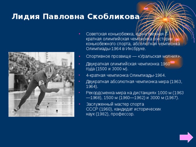 Лидия Павловна Скобликова   Советская конькобежка, единственная 6-кратная олимпийская чемпионка в истории конькобежного спорта, абсолютная чемпионка Олимпиады-1964 в Инсбруке. Спортивное прозвище — «Уральская молния». Двукратная олимпийская чемпионка 1960 года (1500 и 3000 м). 4-кратная чемпионка Олимпиады-1964. Двукратная абсолютная чемпионка мира (1963, 1964). Рекордсменка мира на дистанциях 1000 м (1963—1968), 1500 м (1960—1962) и 3000 м (1967). Заслуженный мастер спорта СССР (1960), кандидат исторических наук (1982), профессор.  