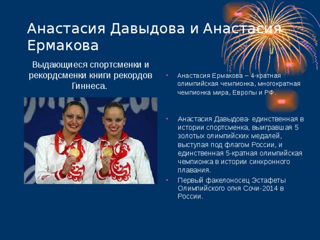 Анастасия Давыдова и Анастасия Ермакова Выдающиеся спортсменки и рекордсменки книги рекордов Гиннеса. Анастасия Ермакова – 4-кратная олимпийская чемпионка, многократная чемпионка мира, Европы и РФ .  Анастасия Давыдова- единственная в истории спортсменка, выигравшая 5 золотых олимпийских медалей, выступая под флагом России, и единственная 5-кратная олимпийская чемпионка в истории синхронного плавания. Первый факелоносец Эстафеты Олимпийского огня Сочи-2014 в России.  