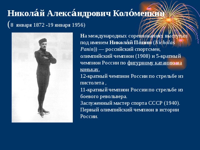 Никола́й Алекса́ндрович Коло́менкин  ( 8  января 1872 -19 января 1956) Н а международных соревнованиях выступал под именем  Никола́й Па́нин  ( Nicholas Panin )) — российский спортсмен, олимпийский чемпион (1908) и 5-кратный чемпион России по  фигурному катанию на коньках , 12-кратный чемпион России по стрельбе из пистолета , 11-кратный чемпион России по стрельбе из боевого револьвера.  Заслуженный мастер спорта СССР (1940). Первый олимпийский чемпион в истории России. 