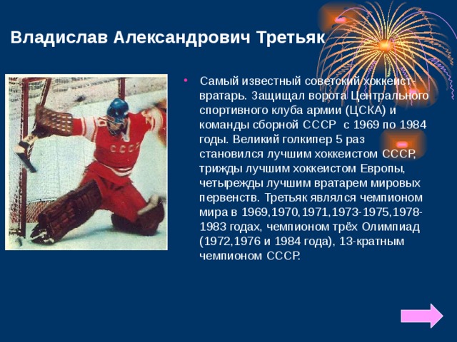Владислав Александрович Третьяк Самый известный советский хоккеист-вратарь.  Защищал ворота Центрального спортивного клуба армии (ЦСКА) и команды сборной СССР с 1969 по 1984 годы. Великий голкипер 5 раз становился лучшим хоккеистом СССР, трижды лучшим хоккеистом Европы, четырежды лучшим вратарем мировых первенств. Третьяк являлся чемпионом мира в 1969,1970,1971,1973-1975,1978-1983 годах, чемпионом трёх Олимпиад (1972,1976 и 1984 года), 13-кратным чемпионом СССР.     
