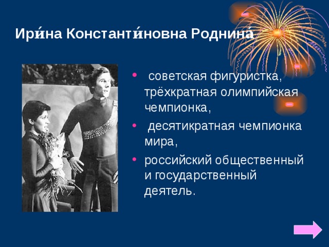 Ири́на Константи́новна Роднина́  советская фигуристка, трёхкратная олимпийская чемпионка,  десятикратная чемпионка мира, российский общественный и государственный деятель. 