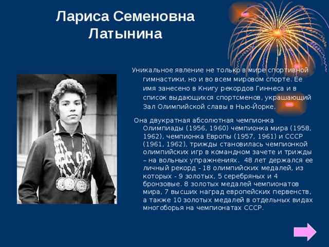Лариса Семеновна Латынина Уникальное явление не только в мире спортивной гимнастики, но и во всем мировом спорте. Ее имя занесено в Книгу рекордов Гиннеса и в список выдающихся спортсменов, украшающий Зал Олимпийской славы в Нью-Йорке.  Она двукратная абсолютная чемпионка Олимпиады (1956, 1960) чемпионка мира (1958, 1962), чемпионка Европы (1957, 1961) и СССР (1961, 1962), трижды становилась чемпионкой олимпийских игр в командном зачете и трижды – на вольных упражнениях. 48 лет держался ее личный рекорд - 18 олимпийских медалей, из которых - 9 золотых, 5 серебряных и 4 бронзовые. 8 золотых медалей чемпионатов мира, 7 высших наград европейских первенств, а также 10 золотых медалей в отдельных видах многоборья на чемпионатах СССР.  