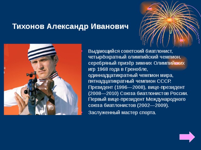 Тихонов Александр Иванович Выдающийся советский биатлонист, четырёхкратный олимпийский чемпион, серебряный призёр зимних Олимпийских игр 1968 года в Гренобле, одиннадцатикратный чемпион мира, пятнадцатикратный чемпион СССР. Президент (1996—2008), вице-президент (2008—2010) Союза биатлонистов России. Первый вице-президент Международного союза биатлонистов (2002—2009).  Заслуженный мастер спорта.  