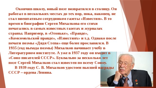 Окончив школу, юный поэт возвратился в столицу. Он работал в нескольких местах до тех пор, пока, наконец, не стал внештатным сотрудником газеты «Известия». В то время в биографии Сергея Михалкова его стихи печатались в самых известных газетах и журналах страны. Например, в «Огоньке», «Правде», «Комсомольской правде», «Известиях» и т.д. Однако после печати поэмы «Дядя Степа» еще более прославился. В 1935 (год выхода поэмы) Михалков начинает учебу в Литературном институте. А уже в 1937 году он входит в «Союз писателей СССР». Буквально за несколько лет поэт Сергей Михалков стал известен по всему Союзу.  В 1939 году С. В. Михалков удостоен высшей награды СССР – ордена Ленина.     