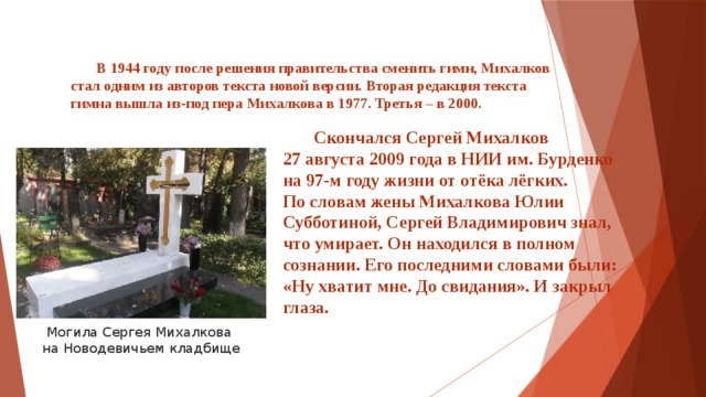  В 1944 году после решения правительства сменить гимн, Михалков стал одним из авторов текста новой версии. Вторая редакция текста гимна вышла из-под пера Михалкова в 1977. Третья – в 2000.      Скончался Сергей Михалков 27 августа 2009 года в НИИ им. Бурденко на 97-м году жизни от отёка лёгких. По словам жены Михалкова Юлии Субботиной, Сергей Владимирович знал, что умирает. Он находился в полном сознании. Его последними словами были: «Ну хватит мне. До свидания». И закрыл глаза. Могила Сергея Михалкова на Новодевичьем кладбище 