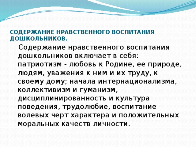 СОДЕРЖАНИЕ НРАВСТВЕННОГО ВОСПИТАНИЯ ДОШКОЛЬНИКОВ.       Содержание нравственного воспитания дошкольников включает в себя: патриотизм - любовь к Родине, ее природе, людям, уважения к ним и их труду, к своему дому; начала интернационализма, коллективизм и гуманизм, дисциплинированность и культура поведения, трудолюбие, воспитание волевых черт характера и положительных моральных качеств личности. 