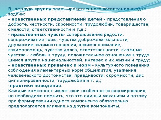 В  первую группу  задач нравственного воспитания входят задачи:  - нравственных представлений детей -  представления о доброте, честности, скром­ности, трудолюбии, товариществе, смелости, ответственности и т.д.;  -  нрав­ственных чувств -  сопереживание радости, сопереживание горю, чувства доброжелатель­ности, дружеские взаимоотношения, взаимопонимание, взаимопомощь, чувство долга, ответственности, сложные чувства - любовь к труду, положительное отношение к трудя­щимся других национальностей, интерес к их жизни и труду;  - нравственных привычек и норм  - куль­турного поведения, соблюдения элементарных норм общежития, уважения человеческого достоинства, правдивости, скромности, дис­циплинированности, трудолюбия и т. д.;  - практики поведения .  Каждый компонент имеет свои особенности формиро­вания, но необходимо помнить, что это единый механизм и потому при формировании одного компонента обязательно предполагается влияние на другие компоненты.   