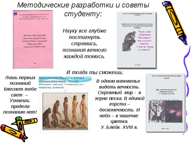 Методические разработки и советы студенту: Науку все глубже постигнуть стремись, познания вечного жаждой томись. И тогда ты сможешь: В одном мгновенье видеть вечность. Огромный мир - в зерне песка. В единой горсти – бесконечность. И небо – в чашечке цветка. У. Блейк. XVIII в. Лишь первых познаний блеснет тебе свет – Узнаешь: предела познанию нет! 
