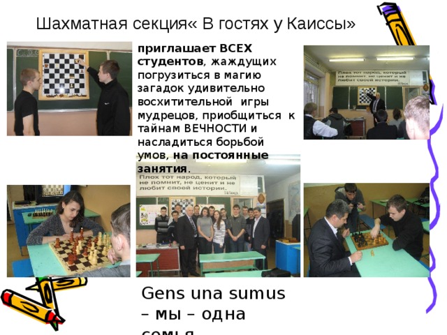 Gens una sumus – мы – одна семья   Шахматная секция« В гостях у Каиссы»  приглашает ВСЕХ студентов , жаждущих погрузиться в магию загадок удивительно восхитительной игры мудрецов, приобщиться к тайнам ВЕЧНОСТИ и насладиться борьбой умов, на постоянные занятия . 18 