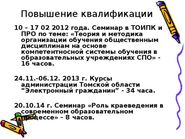 Повышение квалификации 10 – 17 02 2012 года. Семинар в ТОИПК и ПРО по теме: «Теория и методика организации обучения общественным дисциплинам на основе компетентносной системы обучения в образовательных учреждениях СПО» - 16 часов.  24.11.-06.12. 2013 г. Курсы администрации Томской области “Электронный гражданин” - 34 часа.  20.10.14 г. Семинар «Роль краеведения в современном образовательном процессе» – 8 часов. 