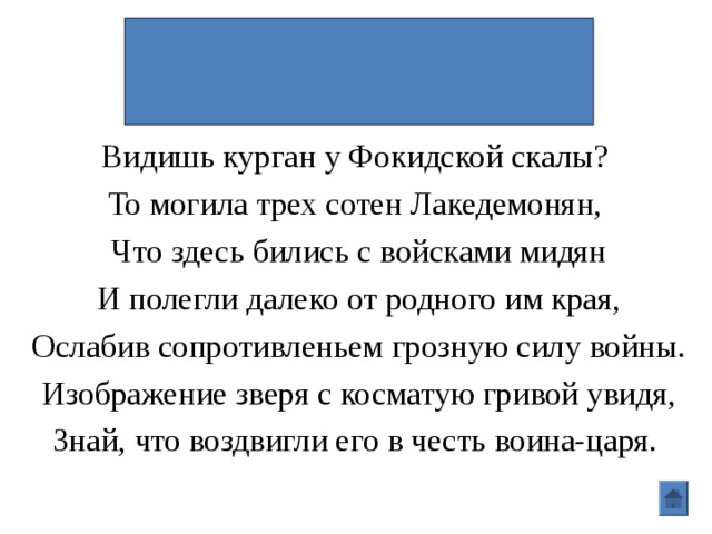 Битва при Фермопилах.  300 спартанцев\Леонид Видишь курган у Фокидской скалы? То могила трех сотен Лакедемонян, Что здесь бились с войсками мидян И полегли далеко от родного им края, Ослабив сопротивленьем грозную силу войны. Изображение зверя с косматую гривой увидя, Знай, что воздвигли его в честь воина-царя.  