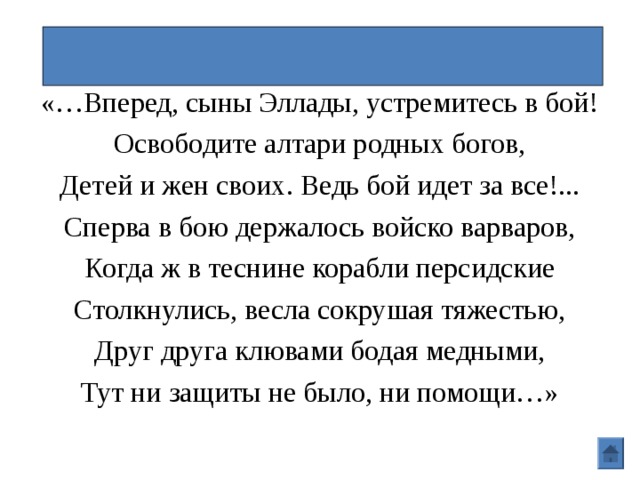 Саламинский бой\Фемистокл «…Вперед, сыны Эллады, устремитесь в бой! Освободите алтари родных богов, Детей и жен своих. Ведь бой идет за все!... Сперва в бою держалось войско варваров, Когда ж в теснине корабли персидские Столкнулись, весла сокрушая тяжестью, Друг друга клювами бодая медными, Тут ни защиты не было, ни помощи…» 