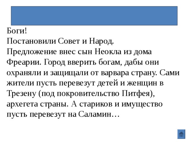 Оставление Афин\Фемистокл Боги! Постановили Совет и Народ. Предложение внес сын Неокла из дома Фреарии. Город вверить богам, дабы они охраняли и защищали от варвара страну. Сами жители пусть перевезут детей и женщин в Трезену (под покровительство Питфея), архегета страны. А стариков и имущество пусть перевезут на Саламин… 