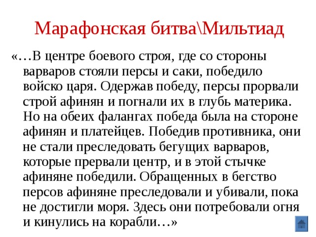 Марафонская битва\Мильтиад «…В центре боевого строя, где со стороны варваров стояли персы и саки, победило войско царя. Одержав победу, персы прорвали строй афинян и погнали их в глубь материка. Но на обеих фалангах победа была на стороне афинян и платейцев. Победив противника, они не стали преследовать бегущих варваров, которые прервали центр, и в этой стычке афиняне победили. Обращенных в бегство персов афиняне преследовали и убивали, пока не достигли моря. Здесь они потребовали огня и кинулись на корабли…» 