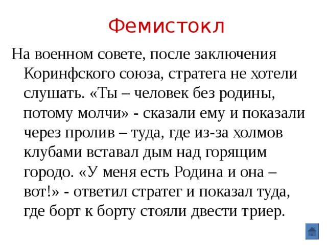Фемистокл На военном совете, после заключения Коринфского союза, стратега не хотели слушать. «Ты – человек без родины, потому молчи» - сказали ему и показали через пролив – туда, где из-за холмов клубами вставал дым над горящим городо. «У меня есть Родина и она – вот!» - ответил стратег и показал туда, где борт к борту стояли двести триер. 