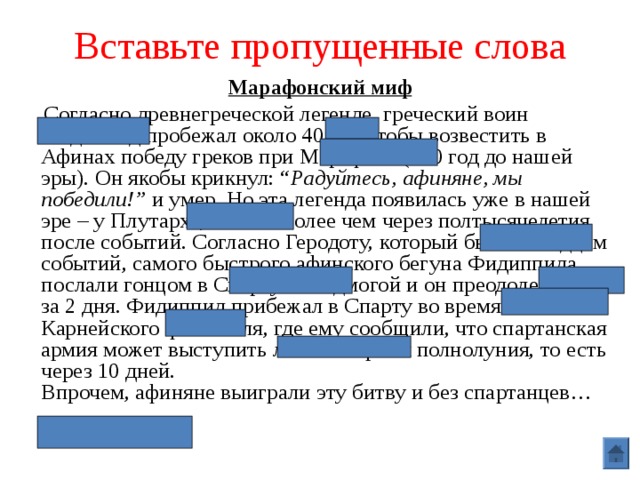 Вставьте пропущенные слова Марафонский миф  Согласно древнегреческой легенде, греческий воин Фидиппид пробежал около 40 км, чтобы возвестить в Афинах победу греков при Марафоне (490 год до нашей эры). Он якобы крикнул: “ Радуйтесь, афиняне, мы победили!” и умер. Но эта легенда появилась уже в нашей эре – у Плутарха, то есть более чем через полтысячелетия после событий. Согласно Геродоту, который был очевидцем событий, самого быстрого афинского бегуна Фидиппида послали гонцом в Спарту за подмогой и он преодолел 230 км за 2 дня. Фидиппид прибежал в Спарту во время Карнейского фестиваля, где ему сообщили, что спартанская армия может выступить лишь во время полнолуния, то есть через 10 дней.  Впрочем, афиняне выиграли эту битву и без спартанцев… 