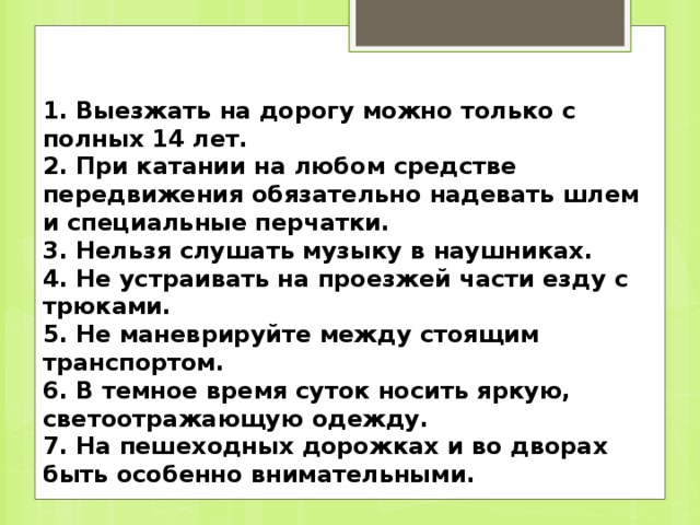 1. Выезжать на дорогу можно только с полных 14 лет. 2. При катании на любом средстве передвижения обязательно надевать шлем и специальные перчатки. 3. Нельзя слушать музыку в наушниках. 4. Не устраивать на проезжей части езду с трюками. 5. Не маневрируйте между стоящим транспортом. 6. В темное время суток носить яркую, светоотражающую одежду. 7. На пешеходных дорожках и во дворах быть особенно внимательными.