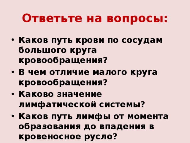 Ответьте на вопросы: Каков путь крови по сосудам большого круга кровообращения? В чем отличие малого круга кровообращения? Каково значение лимфатической системы? Каков путь лимфы от момента образования до впадения в кровеносное русло?  