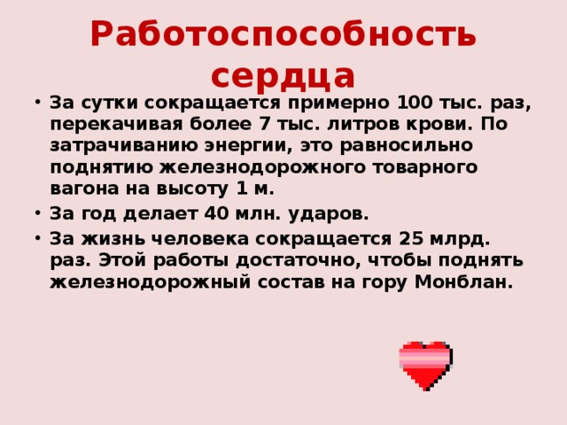 Работоспособность сердца За сутки сокращается примерно 100 тыс. раз, перекачивая более 7 тыс. литров крови. По затрачиванию энергии, это равносильно поднятию железнодорожного товарного вагона на высоту 1 м. За год делает 40 млн. ударов. За жизнь человека сокращается 25 млрд. раз. Этой работы достаточно, чтобы поднять железнодорожный состав на гору Монблан.  