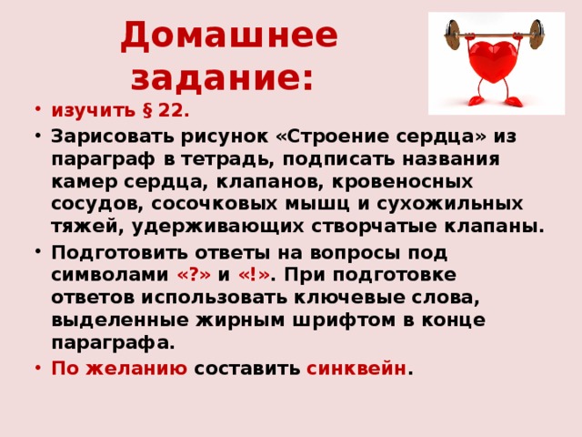 Домашнее задание: изучить § 22. Зарисовать рисунок «Строение сердца» из параграф в тетрадь, подписать названия камер сердца, клапанов, кровеносных сосудов, сосочковых мышц и сухожильных тяжей, удерживающих створчатые клапаны. Подготовить ответы на вопросы под символами «?» и «!» . При подготовке ответов использовать ключевые слова, выделенные жирным шрифтом в конце параграфа. По желанию составить синквейн .  