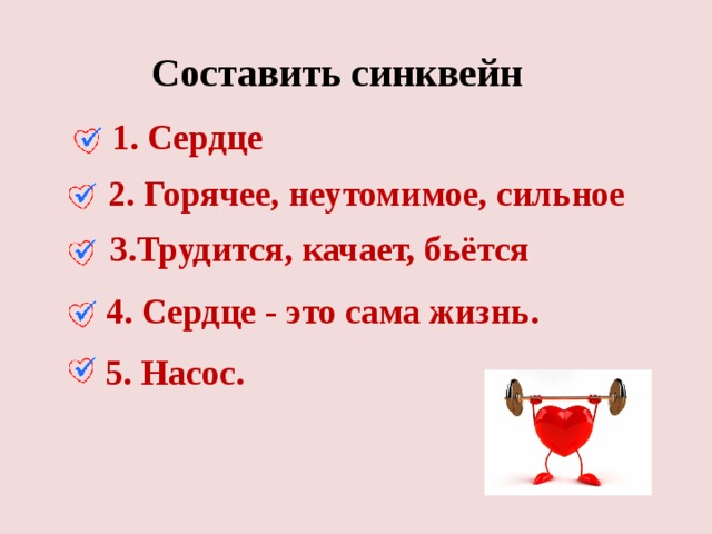 Составить синквейн 1. Сердце 2. Горячее, неутомимое, сильное 3.Трудится, качает, бьётся 4. Сердце - это сама жизнь. 5. Насос. 
