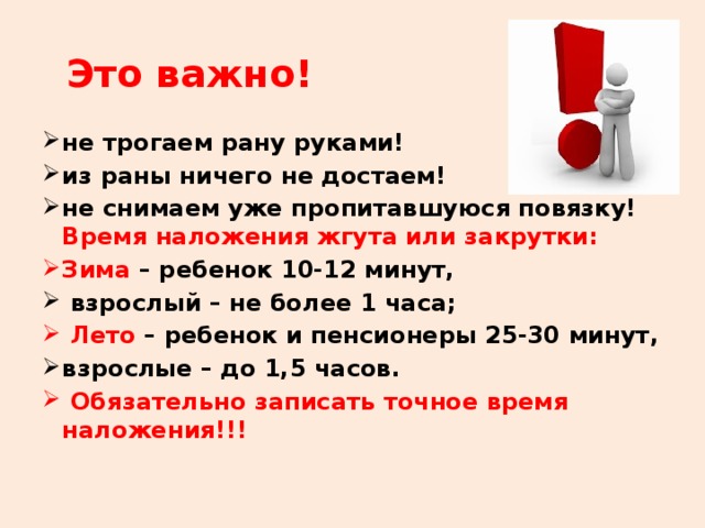 Это важно! не трогаем рану руками! из раны ничего не достаем! не снимаем уже пропитавшуюся повязку! Время наложения жгута или закрутки: Зима – ребенок 10-12 минут,  взрослый – не более 1 часа;  Лето – ребенок и пенсионеры 25-30 минут, взрослые – до 1,5 часов.  Обязательно записать точное время наложения!!!  