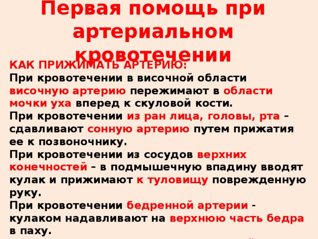 Первая помощь при артериальном кровотечении КАК ПРИЖИМАТЬ АРТЕРИЮ: При кровотечении в височной области височную артерию пережимают в области мочки уха вперед к скуловой кости. При кровотечении из ран лица, головы, рта – сдавливают сонную артерию путем прижатия ее к позвоночнику. При кровотечении из сосудов верхних конечностей – в подмышечную впадину вводят кулак и прижимают к туловищу поврежденную руку. При кровотечении бедренной артерии - кулаком надавливают на верхнюю часть бедра в паху. При кровотечении нижних конечностей – пережимают кулаком подколенную область и ногу максимально сгибают в коленном суставе. 