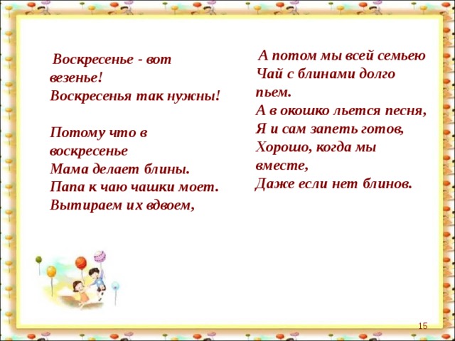  А потом мы всей семьею  Чай с блинами долго пьем.  А в окошко льется песня,  Я и сам запеть готов,  Хорошо, когда мы вместе,  Даже если нет блинов.   Воскресенье - вот везенье!  Воскресенья так нужны!  Потому что в воскресенье  Мама делает блины.  Папа к чаю чашки моет.  Вытираем их вдвоем,    