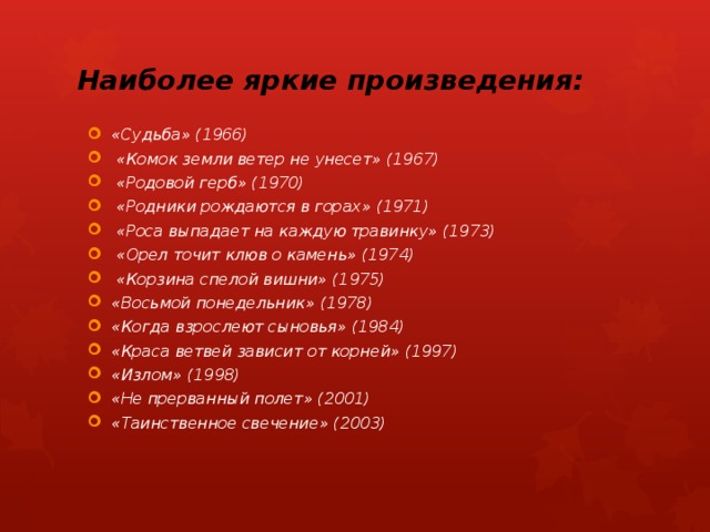 Наиболее яркие произведения: «Судьба» (1966)  «Комок земли ветер не унесет» (1967)  «Родовой герб» (1970)  «Родники рождаются в горах» (1971)  «Роса выпадает на каждую травинку» (1973)  «Орел точит клюв о камень» (1974)  «Корзина спелой вишни» (1975) «Восьмой понедельник» (1978) «Когда взрослеют сыновья» (1984) «Краса ветвей зависит от корней» (1997) «Излом» (1998) «Не прерванный полет» (2001) «Таинственное свечение» (2003) 