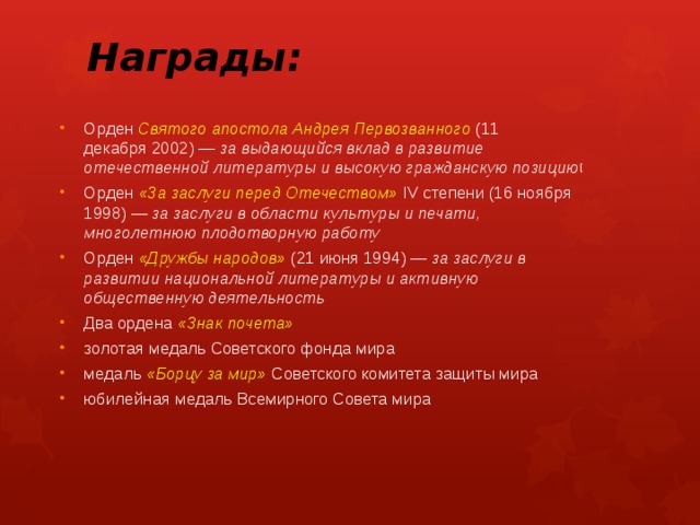 Награды: Орден Святого апостола Андрея Первозванного  (11 декабря 2002) —  за выдающийся вклад в развитие отечественной литературы и высокую гражданскую позицию [ Орден  «За заслуги перед Отечеством»  IV степени (16 ноября 1998) —  за заслуги в области культуры и печати, многолетнюю плодотворную работу Орден «Дружбы народов»  (21 июня 1994) —  за заслуги в развитии национальной литературы и активную общественную деятельность Два ордена «Знак почета» золотая медаль Советского фонда мира медаль «Борцу за мир» Советского комитета защиты мира юбилейная медаль Всемирного Совета мира 