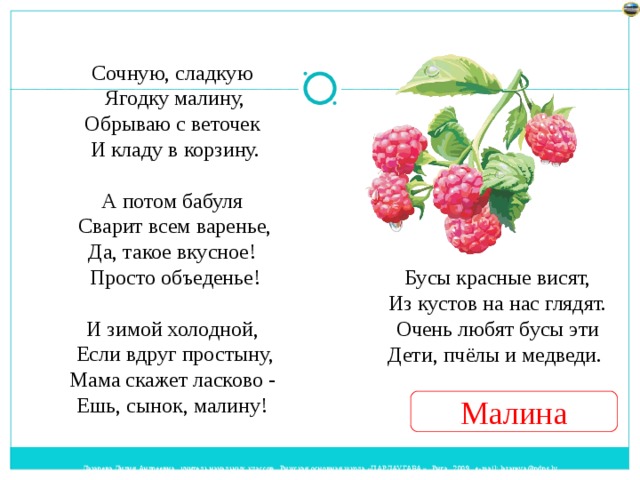 Сочную, сладкую  Ягодку малину,  Обрываю с веточек  И кладу в корзину.   А потом бабуля  Сварит всем варенье,  Да, такое вкусное!  Просто объеденье!   И зимой холодной,  Если вдруг простыну,  Мама скажет ласково -  Ешь, сынок, малину! Бусы красные висят,  Из кустов на нас глядят.  Очень любят бусы эти  Дети, пчёлы и медведи. Малина 
