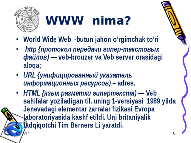 WWW nima? World Wide Web -butun jahon o’rgimchak to’ri  http {протокол передачи гипер - текстовых файлов) — veb-brouzer va Veb server orasidagi aloqa; URL {унифицированный указатель информационных ресурсов) – adres. HTML {язык разметки гипертекста) — Veb sahifalar yoziladigan til, uning 1-versiyasi 1989 yilda Jenevadagi elementar zarralar fizikasi Evropa laboratoriyasida kashf etildi. Uni britaniyalik tadqiqotchi Tim Berners Li  yaratdi. 07/19/19  