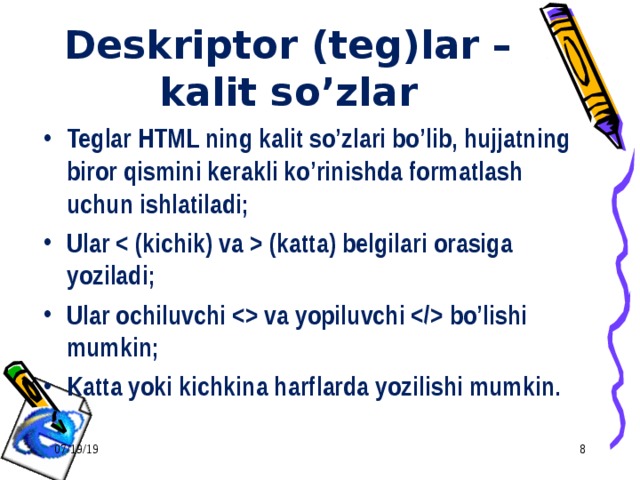 Deskriptor (teg)lar – kalit so’zlar Teglar HTML ning kalit so’zlari bo’lib, hujjatning biror qismini kerakli ko’rinishda formatlash uchun ishlatiladi; Ular  (katta) belgilari orasiga yoziladi; Ular ochiluvchi  va yopiluvchi  bo’lishi mumkin; Katta yoki kichkina harflarda yozilishi mumkin. 07/19/19  