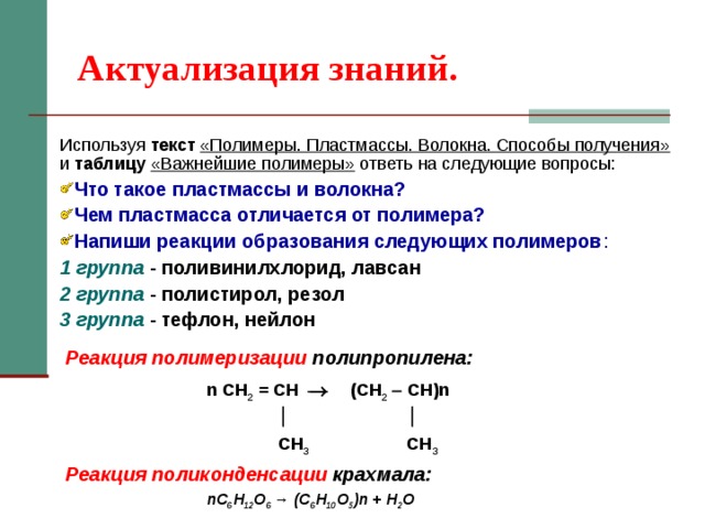Актуализация знаний. Используя текст  «Полимеры. Пластмассы. Волокна. Способы получения» и таблицу «Важнейшие полимеры» ответь на следующие вопросы: Что такое пластмассы и волокна? Чем пластмасса отличается от полимера? Напиши реакции образования следующих полимеров : 1 группа - поливинилхлорид, лавсан 2 группа - полистирол, резол 3 группа - тефлон, нейлон Реакция полимеризации полипропилена:    n СН 2 = СH  (СН 2   СH)n       CH 3  CH 3 Реакция поликонденсации крахмала:   nC 6 H 12 O 6 → (C 6 H 10 O 5 )n + H 2 O  