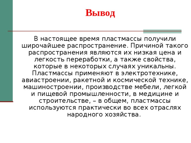Вывод В настоящее время пластмассы получили широчайшее распространение. Причиной такого распространения являются их низкая цена и легкость переработки, а также свойства, которые в некоторых случаях уникальны. Пластмассы применяют в электротехнике, авиастроении, ракетной и космической технике, машиностроении, производстве мебели, легкой и пищевой промышленности, в медицине и строительстве, – в общем, пластмассы используются практически во всех отраслях народного хозяйства. 