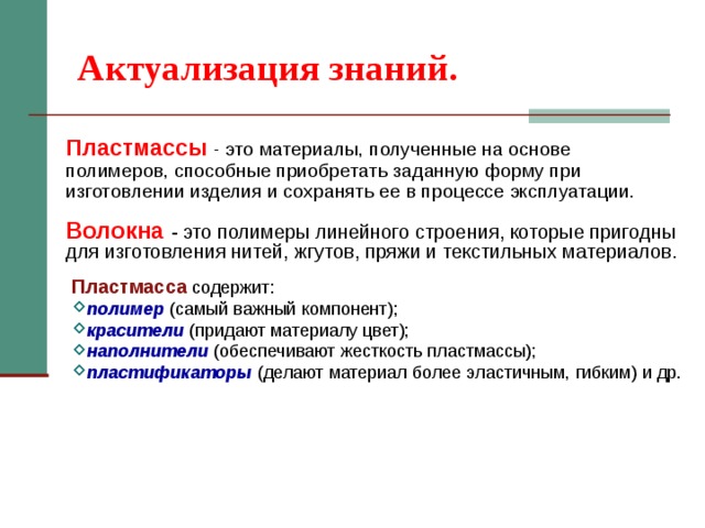 Актуализация знаний. Пластмассы - это материалы, полученные на основе полимеров, способные приобретать заданную форму при изготовлении изделия и сохранять ее в процессе эксплуатации. Волокна  - это полимеры линейного строения, которые пригодны для изготовления нитей, жгутов, пряжи и текстильных материалов. Пластмасса содержит: полимер  (самый важный компонент); красители  (придают материалу цвет); наполнители (обеспечивают жесткость пластмассы); пластификаторы  (делают материал более эластичным, гибким) и др. 