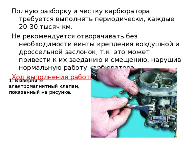 Полную разборку и чистку карбюратора требуется выполнять периодически, каждые 20-30 тысяч км. Не рекомендуется отворачивать без необходимости винты крепления воздушной и дроссельной заслонок, т.к. это может привести к их заеданию и смещению, нарушив нормальную работу карбюратора. Ход выполнения работы: 1. Выверните электромагнитный клапан, показанный на рисунке.  