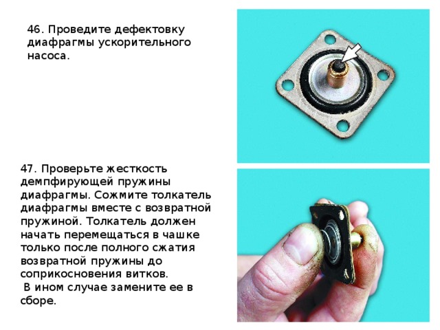 46. Проведите дефектовку диафрагмы ускорительного насоса.  47. Проверьте жесткость демпфирующей пружины диафрагмы. Сожмите толкатель диафрагмы вместе с возвратной пружиной. Толкатель должен начать перемещаться в чашке только после полного сжатия возвратной пружины до соприкосновения витков.  В ином случае замените ее в сборе. 