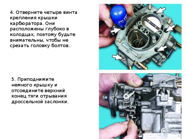 4. Отверните четыре винта крепления крышки карбюратора. Они расположены глубоко в колодцах, поэтому будьте внимательны, чтобы не срезать головку болтов.  5. Приподнимите немного крышку и отсоедините верхний конец тяги отрывания дроссельной заслонки.  
