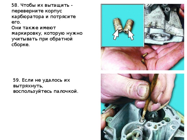 58. Чтобы их вытащить - переверните корпус карбюратора и потрясите его. Они также имеют маркировку, которую нужно учитывать при обратной сборке.   59. Если не удалось их вытряхнуть, воспользуйтесь палочкой. 