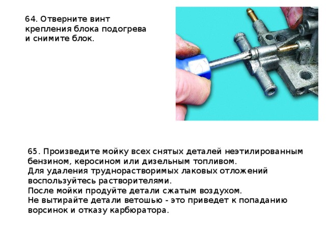 64. Отверните винт крепления блока подогрева и снимите блок.  65. Произведите мойку всех снятых деталей неэтилированным бензином, керосином или дизельным топливом. Для удаления труднорастворимых лаковых отложений воспользуйтесь растворителями. После мойки продуйте детали сжатым воздухом. Не вытирайте детали ветошью - это приведет к попаданию ворсинок и отказу карбюратора.  