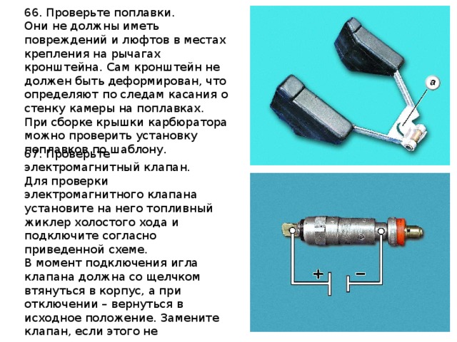 66. Проверьте поплавки. Они не должны иметь повреждений и люфтов в местах крепления на рычагах кронштейна. Сам кронштейн не должен быть деформирован, что определяют по следам касания о стенку камеры на поплавках. При сборке крышки карбюратора можно проверить установку поплавков по шаблону.  67. Проверьте электромагнитный клапан. Для проверки электромагнитного клапана установите на него топливный жиклер холостого хода и подключите согласно приведенной схеме. В момент подключения игла клапана должна со щелчком втянуться в корпус, а при отключении – вернуться в исходное положение. Замените клапан, если этого не происходит.  