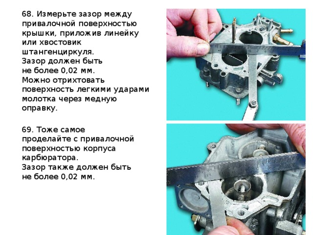 68. Измерьте зазор между привалочной поверхностью крышки, приложив линейку или хвостовик штангенциркуля. Зазор должен быть не более 0,02 мм. Можно отрихтовать поверхность легкими ударами молотка через медную оправку. 69. Тоже самое проделайте с привалочной поверхностью корпуса карбюратора. Зазор также должен быть не более 0,02 мм.    