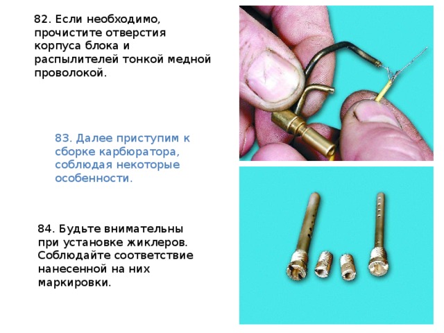 82. Если необходимо, прочистите отверстия корпуса блока и распылителей тонкой медной проволокой.  83. Далее приступим к сборке карбюратора, соблюдая некоторые особенности. 84. Будьте внимательны при установке жиклеров. Соблюдайте соответствие нанесенной на них маркировки. 